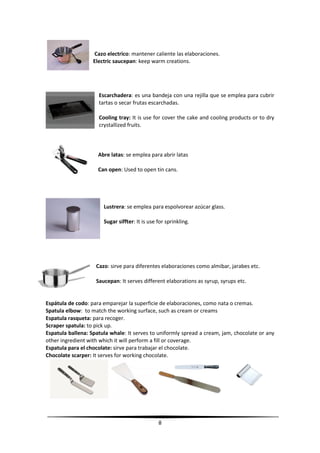 8
Cazo electrico: mantener caliente las elaboraciones.
Electric saucepan: keep warm creations.
Escarchadera: es una bandeja con una rejilla que se emplea para cubrir
tartas o secar frutas escarchadas.
Cooling tray: It is use for cover the cake and cooling products or to dry
crystallized fruits.
Abre latas: se emplea para abrir latas
Can open: Used to open tin cans.
Lustrera: se emplea para espolvorear azúcar glass.
Sugar siffter: It is use for sprinkling.
Cazo: sirve para diferentes elaboraciones como almibar, jarabes etc.
Saucepan: It serves different elaborations as syrup, syrups etc.
Espátula de codo: para emparejar la superficie de elaboraciones, como nata o cremas.
Spatula elbow: to match the working surface, such as cream or creams
Espatula rasqueta: para recoger.
Scraper spatula: to pick up.
Espatula ballena: Spatula whale: It serves to uniformly spread a cream, jam, chocolate or any
other ingredient with which it will perform a fill or coverage.
Espatula para el chocolate: sirve para trabajar el chocolate.
Chocolate scarper: It serves for working chocolate.
 