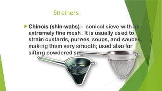 Strainers
 Chinois (shin-wahs)– conical sieve with an
extremely fine mesh. It is usually used to
strain custards, purees, soups, and sauces,
making them very smooth; used also for
sifting powdered sugar.
 