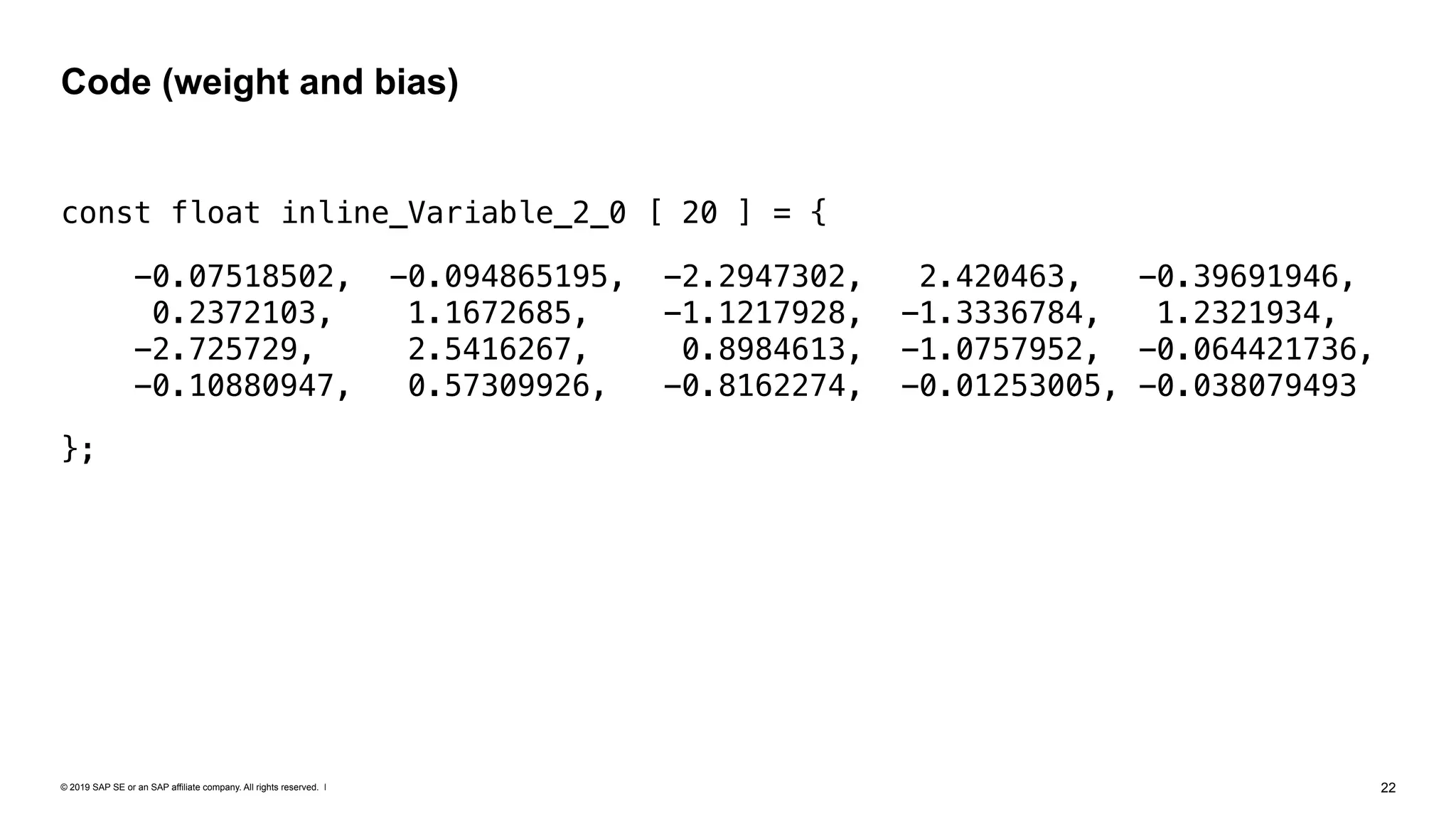 © 2019 SAP SE or an SAP affiliate company. All rights reserved. ǀ "22
const float inline_Variable_2_0 [ 20 ] = {
-0.07518502, -0.094865195, -2.2947302, 2.420463, -0.39691946,
0.2372103, 1.1672685, -1.1217928, -1.3336784, 1.2321934,  
-2.725729, 2.5416267, 0.8984613, -1.0757952, -0.064421736,  
-0.10880947, 0.57309926, -0.8162274, -0.01253005, -0.038079493
};
Code (weight and bias)
 