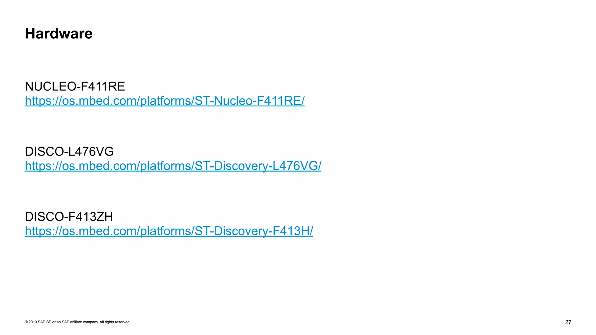 © 2019 SAP SE or an SAP affiliate company. All rights reserved. ǀ "27
NUCLEO-F411RE 
https://os.mbed.com/platforms/ST-Nucleo-F411RE/
DISCO-L476VG 
https://os.mbed.com/platforms/ST-Discovery-L476VG/
DISCO-F413ZH 
https://os.mbed.com/platforms/ST-Discovery-F413H/
Hardware
 