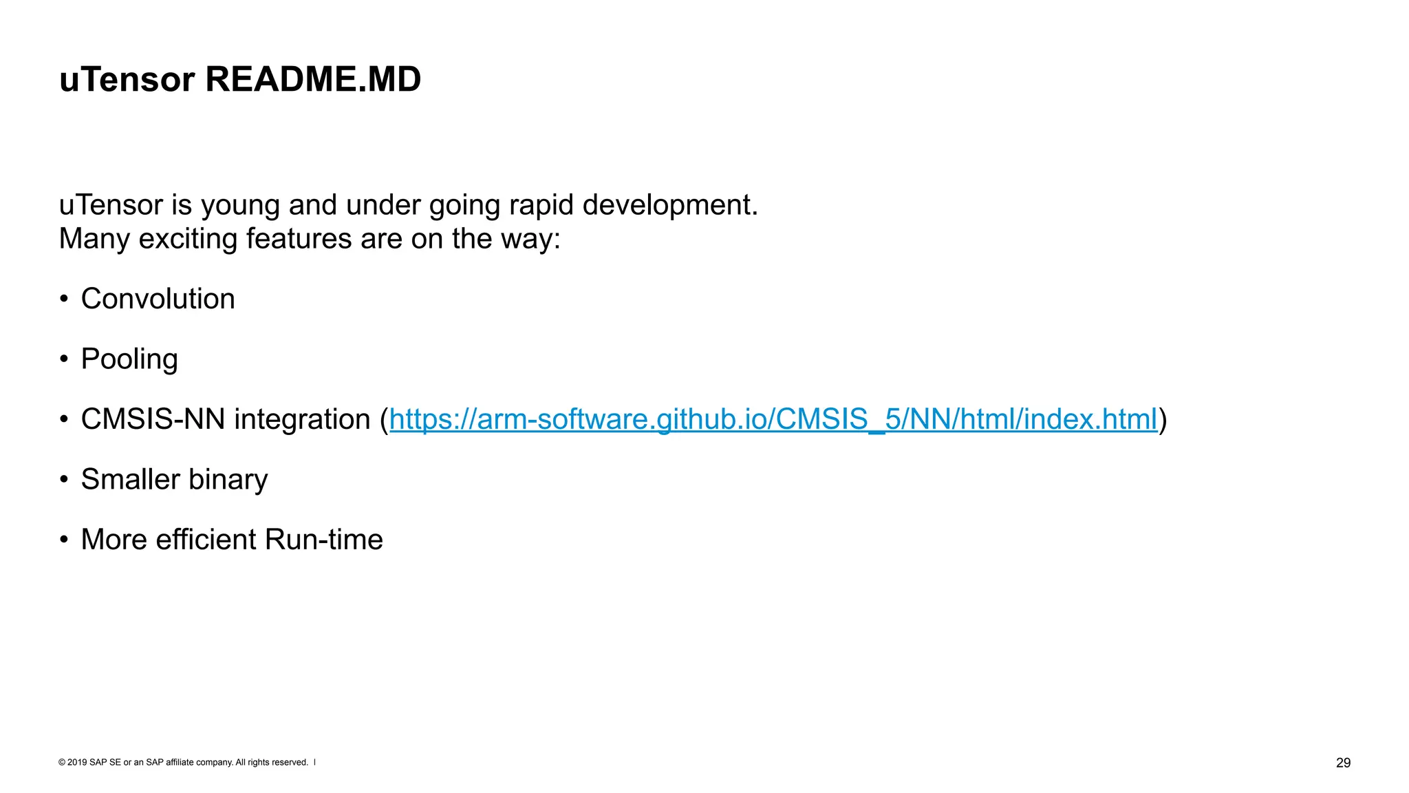 © 2019 SAP SE or an SAP affiliate company. All rights reserved. ǀ "29
uTensor is young and under going rapid development.  
Many exciting features are on the way:
• Convolution
• Pooling
• CMSIS-NN integration (https://arm-software.github.io/CMSIS_5/NN/html/index.html)
• Smaller binary
• More efficient Run-time
uTensor README.MD
 