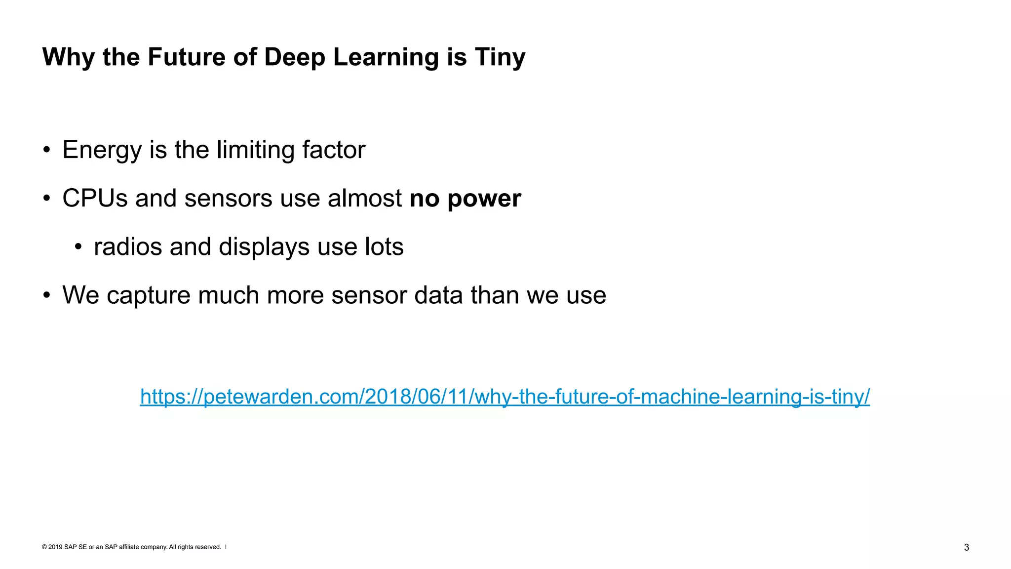 © 2019 SAP SE or an SAP affiliate company. All rights reserved. ǀ "3
• Energy is the limiting factor
• CPUs and sensors use almost no power
• radios and displays use lots
• We capture much more sensor data than we use
Why the Future of Deep Learning is Tiny
https://petewarden.com/2018/06/11/why-the-future-of-machine-learning-is-tiny/
 