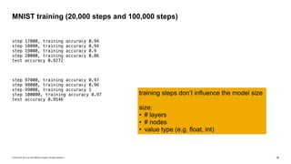 © 2019 SAP SE or an SAP affiliate company. All rights reserved. ǀ "16
step 17000, training accuracy 0.94
step 18000, training accuracy 0.94
step 19000, training accuracy 0.9
step 20000, training accuracy 0.86
test accuracy 0.9272
step 97000, training accuracy 0.97
step 98000, training accuracy 0.96
step 99000, training accuracy 1
step 100000, training accuracy 0.97
test accuracy 0.9546
MNIST training (20,000 steps and 100,000 steps)
training steps don’t influence the model size
size:
• # layers
• # nodes
• value type (e.g. float, int)
 