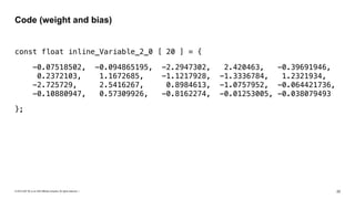 © 2019 SAP SE or an SAP affiliate company. All rights reserved. ǀ "22
const float inline_Variable_2_0 [ 20 ] = {
-0.07518502, -0.094865195, -2.2947302, 2.420463, -0.39691946,
0.2372103, 1.1672685, -1.1217928, -1.3336784, 1.2321934,  
-2.725729, 2.5416267, 0.8984613, -1.0757952, -0.064421736,  
-0.10880947, 0.57309926, -0.8162274, -0.01253005, -0.038079493
};
Code (weight and bias)
 