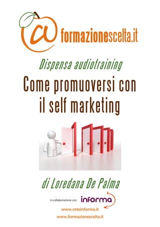  



                Dispensa audiotraining
Come promuoversi con
  il self marketing

                                                                      



                   di Loredana De Palma
                                        
                                        in collaborazione con 
                                                                  

                                           www.reteinforma.it 
                                     www.formazionescelta.it 
 
