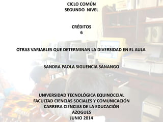 CICLO COMÚN
SEGUNDO NIVEL
CRÉDITOS
6
OTRAS VARIABLES QUE DETERMINAN LA DIVERSIDAD EN EL AULA
SANDRA PAOLA SIGUENCIA SANANGO
UNIVERSIDAD TECNOLÓGICA EQUINOCCIAL
FACULTAD CIENCIAS SOCIALES Y COMUNICACIÓN
CARRERA CIENCIAS DE LA EDUCACIÓN
AZOGUES
JUNIO 2014
 