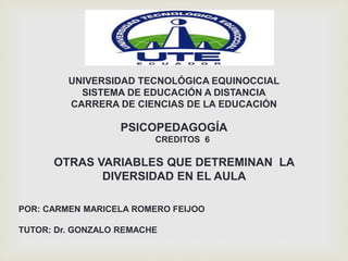 UNIVERSIDAD TECNOLÓGICA EQUINOCCIAL
SISTEMA DE EDUCACIÓN A DISTANCIA
CARRERA DE CIENCIAS DE LA EDUCACIÓN
PSICOPEDAGOGÍA
CREDITOS 6
OTRAS VARIABLES QUE DETREMINAN LA
DIVERSIDAD EN EL AULA
POR: CARMEN MARICELA ROMERO FEIJOO
TUTOR: Dr. GONZALO REMACHE
 
