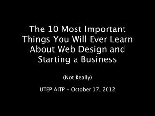 The 10 Most Important
Things You Will Ever Learn
 About Web Design and
   Starting a Business
            (Not Really)

    UTEP AITP - October 17, 2012
 