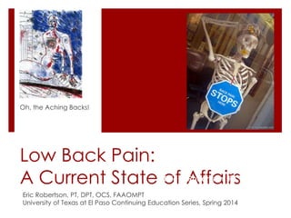 Oh, the Aching Backs!

Low Back Pain:
Eric Robertson, PT,
A Current State ofK.AffairsDPT, OCS
Eric Robertson, PT, DPT, OCS, FAAOMPT
University of Texas at El Paso Continuing Education Series, Spring 2014

 