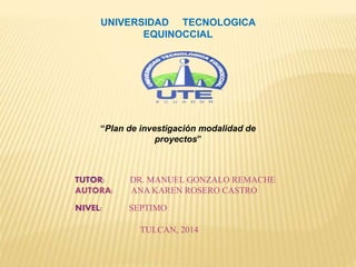 UNIVERSIDAD TECNOLOGICA
EQUINOCCIAL
TUTOR: DR. MANUEL GONZALO REMACHE
AUTORA: ANA KAREN ROSERO CASTRO
NIVEL: SEPTIMO
TULCAN, 2014
“Plan de investigación modalidad de
proyectos”
 