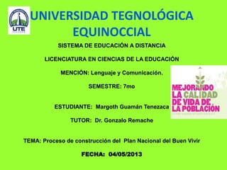 UNIVERSIDAD TEGNOLÓGICA
EQUINOCCIAL
SISTEMA DE EDUCACIÓN A DISTANCIA
LICENCIATURA EN CIENCIAS DE LA EDUCACIÓN
MENCIÓN: Lenguaje y Comunicación.
SEMESTRE: 7mo
ESTUDIANTE: Margoth Guamán Tenezaca
TUTOR: Dr. Gonzalo Remache
TEMA: Proceso de construcción del Plan Nacional del Buen Vivir
FECHA: 04/05/2013
 