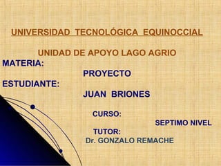 UNIVERSIDAD TECNOLÓGICA EQUINOCCIAL
UNIDAD DE APOYO LAGO AGRIO
MATERIA:
PROYECTO
ESTUDIANTE:
JUAN BRIONES
CURSO:
SEPTIMO NIVEL
TUTOR:
Dr. GONZALO REMACHE
 