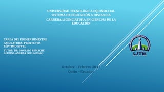 TAREA DEL PRIMER BIMESTRE
ASIGNATURA: PROYECTOS
SÉPTIMO NIVEL
TUTOR: DR. GONZÁLO REMACHE
ALUMNA ANDREA COLLAGUASO
Octubre – Febrero 2017
Quito – Ecuador
UNIVERSIDAD TECNOLÓGICA EQUINOCCIAL
SISTEMA DE EDUCACIÓN A DISTANCIA
CARRERA LICENCIATURA EN CIENCIAS DE LA
EDUCACIÓN
 