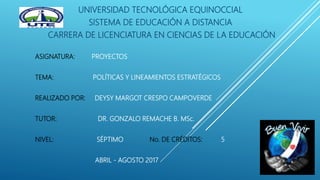 UNIVERSIDAD TECNOLÓGICA EQUINOCCIAL
SISTEMA DE EDUCACIÓN A DISTANCIA
CARRERA DE LICENCIATURA EN CIENCIAS DE LA EDUCACIÓN
ASIGNATURA: PROYECTOS
TEMA: POLÍTICAS Y LINEAMIENTOS ESTRATÉGICOS
REALIZADO POR: DEYSY MARGOT CRESPO CAMPOVERDE
TUTOR: DR. GONZALO REMACHE B. MSc.
NIVEL: SÉPTIMO No. DE CRÉDITOS: 5
ABRIL - AGOSTO 2017
 