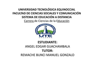 UNIVERSIDAD TECNOLÓGICA EQUINOCCIAL
FACULTAD DE CIENCIAS SOCIALES Y COMUNICACIÓN
SISTEMA DE EDUCACIÓN A DISTANCIA
Carrera de Ciencias de la Educación
ESTUDIANTE:
ANGEL EDGAR GUACHAMBALA
TUTOR:
REMACHE BUNCI MANUEL GONZALO
 