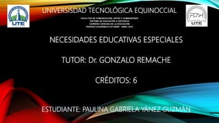 UNIVERSISDAD TECNOLÓGICA EQUINOCCIAL
NECESIDADES EDUCATIVAS ESPECIALES
TUTOR: Dr. GONZALO REMACHE
CRÉDITOS: 6
ESTUDIANTE: PAULINA GABRIELA YÁNEZ GUZMÁN
FACULTAD DE COMUNICACIÓN, ARTES Y HUMANIDADES
SISTEMA DE EDUCACIÓN A DISTANCIA
CARRERA CIENCIAS DE LA EDUCACIÓN
PERIODO ACADÉMICO OCTUBRE - ABRIL 2018
 