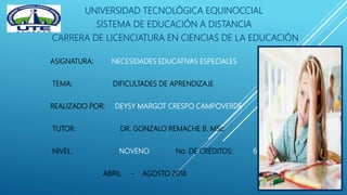 UNIVERSIDAD TECNOLÓGICA EQUINOCCIAL
SISTEMA DE EDUCACIÓN A DISTANCIA
CARRERA DE LICENCIATURA EN CIENCIAS DE LA EDUCACIÓN
ASIGNATURA: NECESIDADES EDUCATIVAS ESPECIALES
TEMA: DIFICULTADES DE APRENDIZAJE
REALIZADO POR: DEYSY MARGOT CRESPO CAMPOVERDE
TUTOR: DR. GONZALO REMACHE B. MSc.
NIVEL: NOVENO No. DE CRÉDITOS: 6
ABRIL - AGOSTO 2018
 