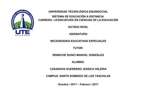 UNIVERSIDAD TECNOLÓGICA EQUINOCCIAL
SISTEMA DE EDUCACIÓN A DISTANCIA
CARRERA: LICENCIATURA EN CIENCIAS DE LA EDUCACIÓN
OCTAVO NIVEL
ASIGNATURA:
NECESIDADES EDUCATIVAS ESPECIALES
TUTOR:
REMACHE BUNCI MANUEL GONZALES
ALUMNO:
CASANOVA GUERRERO JESSICA VALERIA
CAMPUS: SANTO DOMINGO DE LOS TSACHILAS
Octubre / 2017 – Febrero / 2017
 