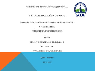 UNIVERSIDAD TECNOLÓGICA EQUINOCCIAL 
SISTEMA DE EDUCACIÓN A DISTANCIA 
CARRERA LICENCIATURA EN CIENCIAS DE LA EDUCACIÓN 
NIVEL: PRIMERO 
ASIGNATURA: PSICOPEDAGOGÍA 
TUTOR 
REMACHE BUNCI MANUEL GONZALO 
ESTUDIANTE 
RAUL ANTONIO TAFUR CHAVEZ 
Quito - Ecuador 
2014- 2015 
 