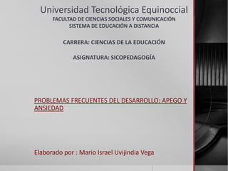 Universidad Tecnológica Equinoccial 
FACULTAD DE CIENCIAS SOCIALES Y COMUNICACIÓN 
SISTEMA DE EDUCACIÓN A DISTANCIA 
CARRERA: CIENCIAS DE LA EDUCACIÓN 
ASIGNATURA: SICOPEDAGOGÍA 
PROBLEMAS FRECUENTES DEL DESARROLLO: APEGO Y 
ANSIEDAD 
Elaborado por : Mario Israel Uvijindia Vega 
 