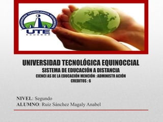 UNIVERSIDAD TECNOLÓGICA EQUINOCCIAL 
SISTEMA DE EDUCACIÓN A DISTANCIA 
CIENCI AS DE LA EDUCACIÓN MENCIÓN : ADMINISTR ACIÓN 
CREDITOS : 6 
NIVEL: Segundo 
ALUMNO: Ruiz Sánchez Magaly Anabel 
 