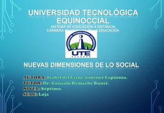 UNIVERSIDAD TECNOLÓGICA
EQUINOCCIAL
SISTEMA DE EDUCACIÓN A DISTANCIA
CARRERA DE CIENCIAS DE LA EDUCACIÓN

NUEVAS DIMENSIONES DE LO SOCIAL

 