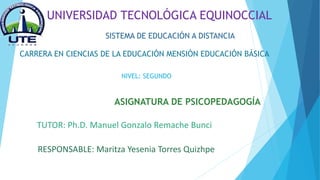 UNIVERSIDAD TECNOLÓGICA EQUINOCCIAL
SISTEMA DE EDUCACIÓN A DISTANCIA
CARRERA EN CIENCIAS DE LA EDUCACIÓN MENSIÓN EDUCACIÓN BÁSICA
NIVEL: SEGUNDO
ASIGNATURA DE PSICOPEDAGOGÍA
RESPONSABLE: Maritza Yesenia Torres Quizhpe
TUTOR: Ph.D. Manuel Gonzalo Remache Bunci
 