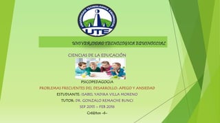 UNIVERSIDAD TECNOLOGICA EQUINOCCIAL
CIENCIAS DE LA EDUCACIÓN
PSICOPEDAGOGIA
PROBLEMAS FRECUENTES DEL DESARROLLO: APEGO Y ANSIEDAD
ESTUDIANTE: ISABEL YADIRA VILLA MORENO
TUTOR: DR. GONZALO REMACHE BUNCI
SEP 2015 – FEB 2016
Créditos -6-
 