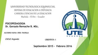 UNIVERSIDAD TECNOLOGICA EQUINOCCIAL
SISTEMA DE EDUCACION A DISTANCIA
CARRERA CIENCIAS DE LA EDUCACION
Machala – El Oro – Ecuador
PSICOPEDAGOGIA
Dr. Gonzalo Remache B. MSc.
ALUMNO: ROSA INES PADILLA
CICLO: Segundo
Septiembre 2015 - Febrero 2016
CREDITOS: 6
 