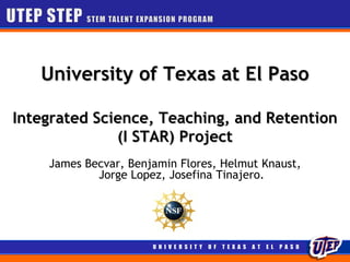 University of Texas at El Paso

Integrated Science, Teaching, and Retention
              (I STAR) Project
    James Becvar, Benjamin Flores, Helmut Knaust,
            Jorge Lopez, Josefina Tinajero.




                      U N I V E R S I T Y   O F   T E X A S   A T   E L   P A S O
 