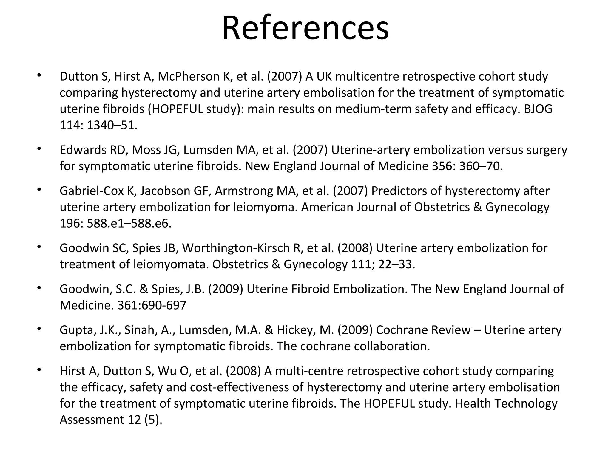 References
• Dutton S, Hirst A, McPherson K, et al. (2007) A UK multicentre retrospective cohort study
comparing hysterectomy and uterine artery embolisation for the treatment of symptomatic
uterine fibroids (HOPEFUL study): main results on medium-term safety and efficacy. BJOG
114: 1340–51.
• Edwards RD, Moss JG, Lumsden MA, et al. (2007) Uterine-artery embolization versus surgery
for symptomatic uterine fibroids. New England Journal of Medicine 356: 360–70.
• Gabriel-Cox K, Jacobson GF, Armstrong MA, et al. (2007) Predictors of hysterectomy after
uterine artery embolization for leiomyoma. American Journal of Obstetrics & Gynecology
196: 588.e1–588.e6.
• Goodwin SC, Spies JB, Worthington-Kirsch R, et al. (2008) Uterine artery embolization for
treatment of leiomyomata. Obstetrics & Gynecology 111; 22–33.
• Goodwin, S.C. & Spies, J.B. (2009) Uterine Fibroid Embolization. The New England Journal of
Medicine. 361:690-697
• Gupta, J.K., Sinah, A., Lumsden, M.A. & Hickey, M. (2009) Cochrane Review – Uterine artery
embolization for symptomatic fibroids. The cochrane collaboration.
• Hirst A, Dutton S, Wu O, et al. (2008) A multi-centre retrospective cohort study comparing
the efficacy, safety and cost-effectiveness of hysterectomy and uterine artery embolisation
for the treatment of symptomatic uterine fibroids. The HOPEFUL study. Health Technology
Assessment 12 (5).
 