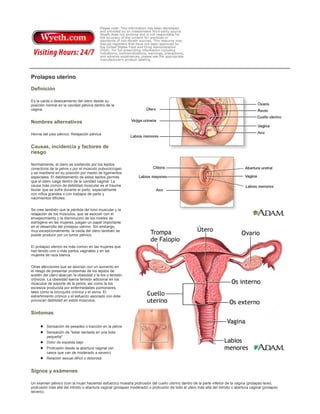 Prolapso uterino
Definición
Es la caída o deslizamiento del útero desde su
posición normal en la cavidad pélvica dentro de la
vagina.

Nombres alternativos
Hernia del piso pélvico; Relajación pélvica

Causas, incidencia y factores de
riesgo
Normalmente, el útero es sostenido por los tejidos
conectivos de la pelvis y por el músculo pubococcígeo
y se mantiene en su posición por medio de ligamentos
especiales. El debilitamiento de estos tejidos permite
que el útero caiga dentro de la cavidad vaginal. La
causa más común de debilidad muscular es el trauma
tisular que se sufre durante el parto, especialmente
con niños grandes o con trabajos de parto y
nacimientos difíciles.
Se cree también que la pérdida del tono muscular y la
relajación de los músculos, que se asocian con el
envejecimiento y la disminución de los niveles de
estrógeno en las mujeres, juegan un papel importante
en el desarrollo del prolapso uterino. Sin embargo,
muy excepcionalmente, la caída del útero también se
puede producir por un tumor pélvico.
El prolapso uterino es más común en las mujeres que
han tenido uno o más partos vaginales y en las
mujeres de raza blanca.
Otras afecciones que se asocian con un aumento en
el riesgo de presentar problemas de los tejidos de
sostén del útero abarcan la obesidad y la tos o tensión
crónicos. La obesidad ejerce tensión adicional en los
músculos de soporte de la pelvis, así como la tos
excesiva producida por enfermedades pulmonares,
tales como la bronquitis crónica y el asma. El
estreñimiento crónico y el esfuerzo asociado con éste
provocan debilidad en estos músculos.

Síntomas
Sensación de pesadez o tracción en la pelvis
Sensación de "estar sentada en una bola
pequeña"
Dolor de espalda bajo
Protrusión desde la abertura vaginal (en
casos que van de moderado a severo)
Relación sexual difícil o dolorosa

Signos y exámenes
Un examen pélvico (con la mujer haciendo esfuerzo) muestra protrusión del cuello uterino dentro de la parte inferior de la vagina (prolapso leve),
protrusión más allá del introito o abertura vaginal (prolapso moderado) o protrusión de todo el útero más allá del introito o abertura vaginal (prolapso
severo).

 