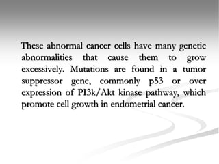 These abnormal cancer cells have many genetic
abnormalities that cause them to grow
excessively. Mutations are found in a tumor
suppressor gene, commonly p53 or over
expression of PI3k/Akt kinase pathway, which
promote cell growth in endometrial cancer.
 