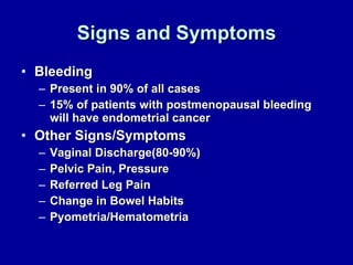 Signs and Symptoms Bleeding Present in 90% of all cases 15% of patients with postmenopausal bleeding will have endometrial cancer Other Signs/Symptoms Vaginal Discharge(80-90%) Pelvic Pain, Pressure Referred Leg Pain Change in Bowel Habits Pyometria/Hematometria 