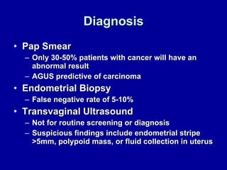 Diagnosis Pap Smear Only 30-50% patients with cancer will have an abnormal result AGUS predictive of carcinoma Endometrial Biopsy False negative rate of 5-10% Transvaginal Ultrasound Not for routine screening or diagnosis Suspicious findings include endometrial stripe >5mm, polypoid mass, or fluid collection in uterus 