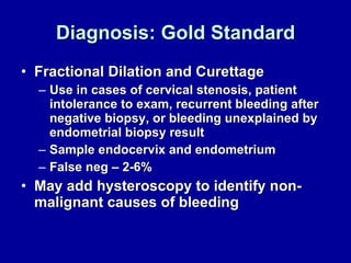 Diagnosis: Gold Standard Fractional Dilation and Curettage Use in cases of cervical stenosis, patient intolerance to exam, recurrent bleeding after negative biopsy, or bleeding unexplained by endometrial biopsy result Sample endocervix and endometrium False neg – 2-6% May add hysteroscopy to identify non-malignant causes of bleeding 