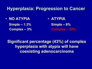 Hyperplasia: Progression to Cancer NO ATYPIA Simple – 1.3% Complex – 3% ATYPIA Simple – 8% Complex – 29% Significant percentage (43%) of complex hyperplasia with atypia will have coexisting adenocarcinoma 