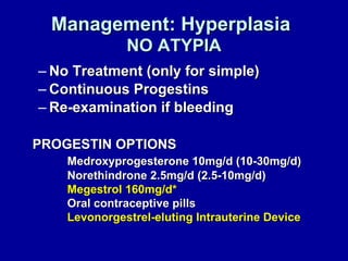 Management: Hyperplasia   NO ATYPIA No Treatment (only for simple) Continuous Progestins Re-examination if bleeding PROGESTIN OPTIONS Medroxyprogesterone 10mg/d (10-30mg/d) Norethindrone 2.5mg/d (2.5-10mg/d) Megestrol 160mg/d* Oral contraceptive pills Levonorgestrel-eluting Intrauterine Device 