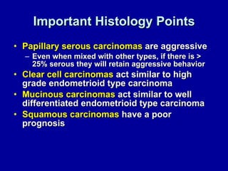 Important Histology Points Papillary serous carcinomas  are aggressive Even when mixed with other types, if there is > 25% serous they will retain aggressive behavior Clear cell carcinomas  act similar to high grade endometrioid type carcinoma Mucinous carcinomas  act similar to well differentiated endometrioid type carcinoma Squamous carcinomas  have a poor prognosis 