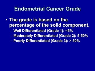 Endometrial Cancer Grade The grade is based on the percentage of the solid component. Well Differentiated (Grade 1): <5% Moderately Differentiated (Grade 2): 5-50% Poorly Differentiated (Grade 3): > 50% 