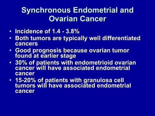 Synchronous Endometrial and Ovarian Cancer Incidence of 1.4 - 3.8% Both tumors are typically well differentiated cancers Good prognosis because ovarian tumor found at earlier stage 30% of patients with endometrioid ovarian cancer will have associated endometrial cancer 15-20% of patients with granulosa cell tumors will have associated endometrial cancer 