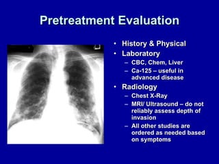 Pretreatment Evaluation History & Physical Laboratory CBC, Chem, Liver Ca-125 – useful in advanced disease Radiology Chest X-Ray MRI/ Ultrasound – do not reliably assess depth of invasion All other studies are ordered as needed based on symptoms 