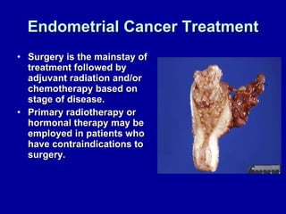 Endometrial Cancer Treatment Surgery is the mainstay of treatment followed by adjuvant radiation and/or chemotherapy based on stage of disease. Primary radiotherapy or hormonal therapy may be employed in patients who have contraindications to surgery. 