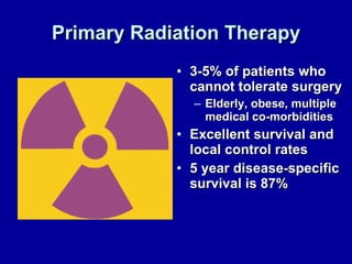 Primary Radiation Therapy 3-5% of patients who cannot tolerate surgery Elderly, obese, multiple medical co-morbidities Excellent survival and local control rates 5 year disease-specific survival is 87% 