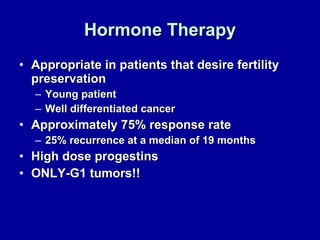 Hormone Therapy Appropriate in patients that desire fertility preservation  Young patient Well differentiated cancer Approximately 75% response rate 25% recurrence at a median of 19 months High dose progestins ONLY-G1 tumors!! 