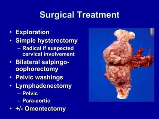 Surgical Treatment Exploration Simple hysterectomy Radical if suspected cervical involvement Bilateral salpingo-oophorectomy Pelvic washings Lymphadenectomy Pelvic Para-aortic +/- Omentectomy 