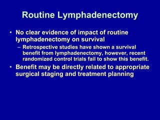 Routine Lymphadenectomy No clear evidence of impact of routine lymphadenectomy on survival Retrospective studies have shown a survival benefit from lymphadenectomy, however, recent randomized control trials fail to show this benefit. Benefit may be directly related to appropriate surgical staging and treatment planning 