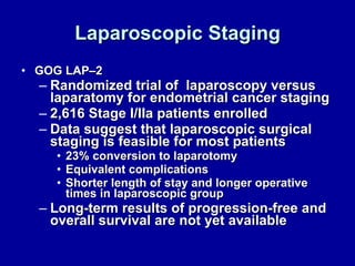 Laparoscopic Staging GOG LAP–2 Randomized trial of  laparoscopy versus laparatomy for endometrial cancer staging  2,616 Stage I/IIa patients enrolled Data suggest that laparoscopic surgical staging is feasible for most patients 23% conversion to laparotomy Equivalent complications Shorter length of stay and longer operative times in laparoscopic group Long-term results of progression-free and overall survival are not yet available 