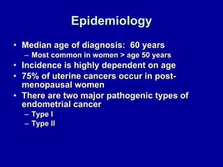 Epidemiology Median age of diagnosis:  60 years Most common in women > age 50 years Incidence is highly dependent on age 75% of uterine cancers occur in post-menopausal women There are two major pathogenic types of endometrial cancer  Type I Type II 