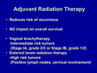 Adjuvant Radiation Therapy Reduces risk of recurrence  NO impact on overall survival Vaginal brachytherapy  -Intermediate risk tumors    (Stage IA, grade 2/3 or Stage IB, grade 1/2)  External beam radiation therapy  -High risk tumors   (Positive lymph nodes, cervical involvement)  